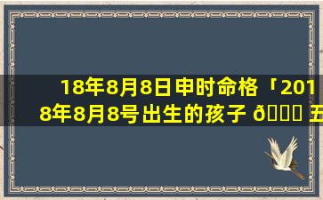 18年8月8日申时命格「2018年8月8号出生的孩子 🍀 五行缺什么」